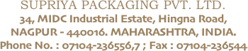 SUPRIYA PACKAGING PVT. LTD.
34, MIDC Industrial Estate, Hingna Road, NAGPUR - 440016. MAHARASHTRA, INDIA.
Phone No. : 07104-236556,7 ; Fax : 07104-236544