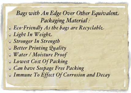     Bags with An Edge Over Other Equivalent Packaging Material :
Eco-Friendly As the bags are Recyclable
Light In Weight
Stronger In Strength
Better Printing Quality
Water / Moisture Proof
Lowest Cost Of Packing
Can have Seepage Free Packing
Immune To Effect Of Corrosion and Decay
